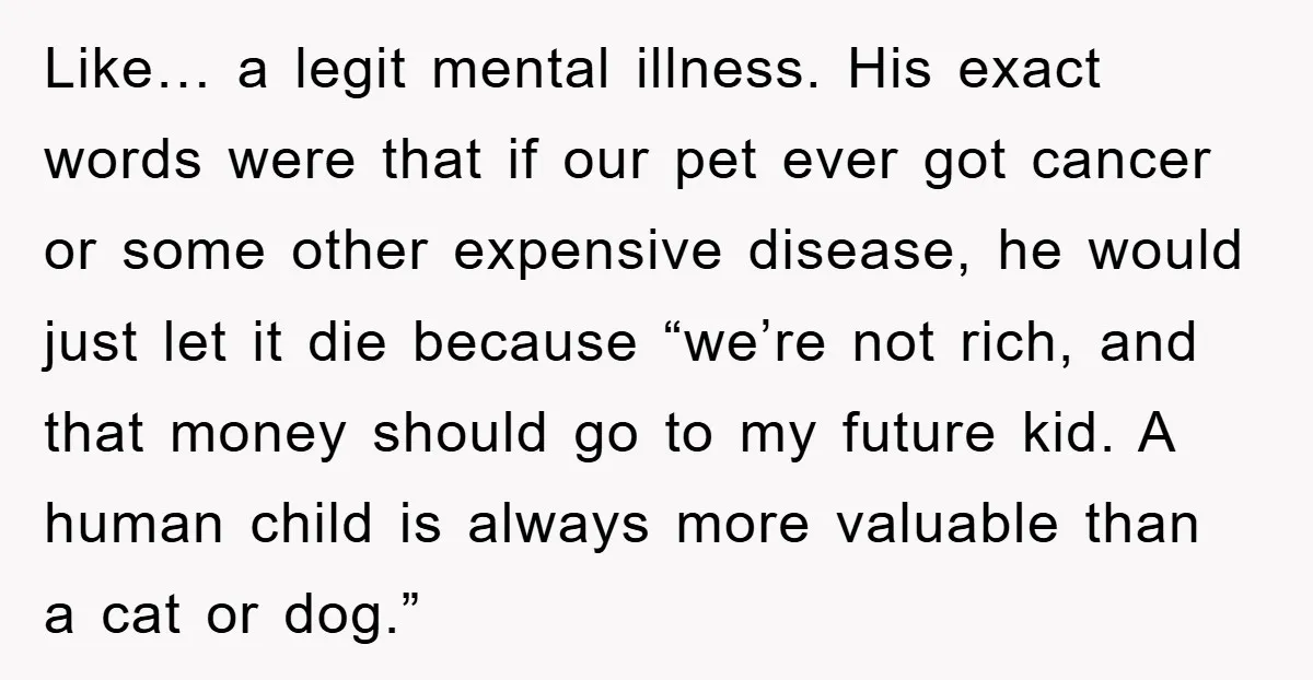 Like… a legit mental illness. His exact words were that if our pet ever got cancer or some other expensive disease, he would just let it die because “we’re not...