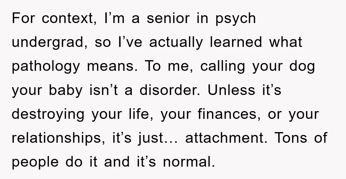 For context, I’m a senior in psych undergrad, so I’ve actually learned what pathology means. To me, calling your dog your baby isn’t a disorder. Unless it’s destroying your life,...
