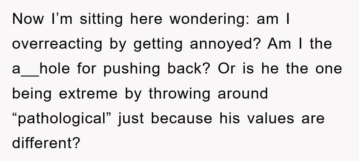 Now I’m sitting here wondering: am I overreacting by getting annoyed? Am I the a__hole for pushing back? Or is he the one being extreme by throwing around “pathological” just...
