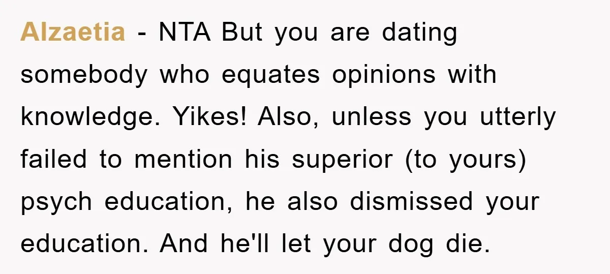 Alzaetia − NTA But you are dating somebody who equates opinions with knowledge. Yikes! Also, unless you utterly failed to mention his superior (to yours) psych education, he also dismissed...