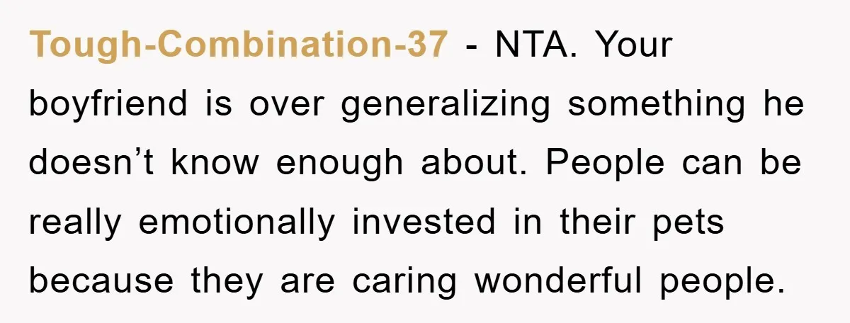 Tough-Combination-37 − NTA. Your boyfriend is over generalizing something he doesn’t know enough about. People can be really emotionally invested in their pets because they are caring wonderful people.
