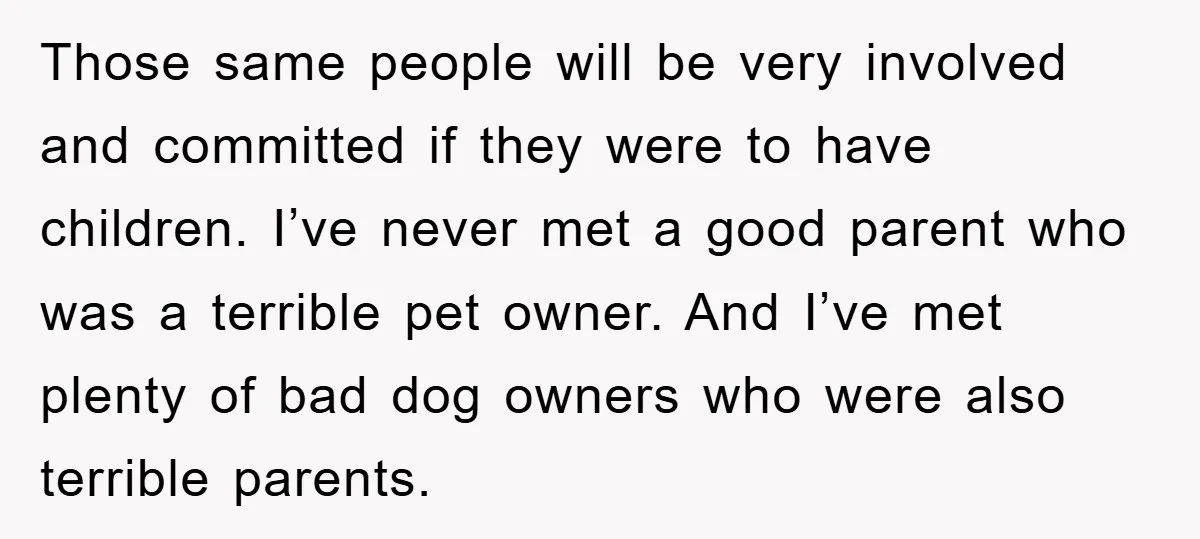 Those same people will be very involved and committed if they were to have children. I’ve never met a good parent who was a terrible pet owner. And I’ve met...