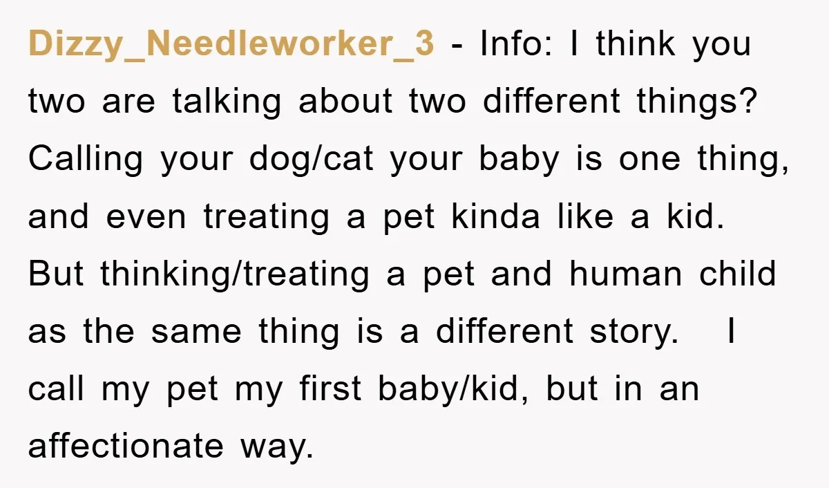 Dizzy_Needleworker_3 − Info: I think you two are talking about two different things? Calling your dog/cat your baby is one thing, and even treating a pet kinda like a kid....
