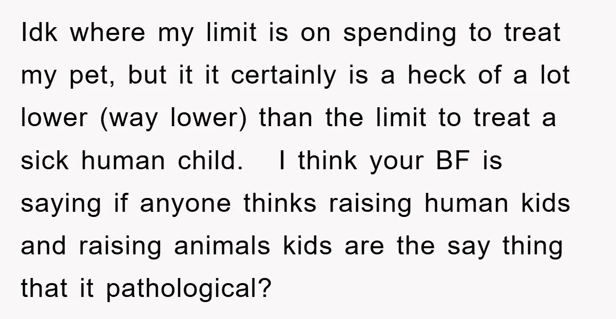 Idk where my limit is on spending to treat my pet, but it it certainly is a heck of a lot lower (way lower) than the limit to treat a...