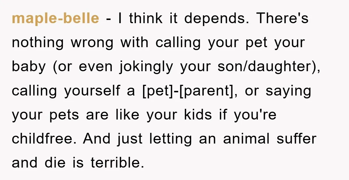 maple-belle − I think it depends. There's nothing wrong with calling your pet your baby (or even jokingly your son/daughter), calling yourself a [pet]-[parent], or saying your pets are like...