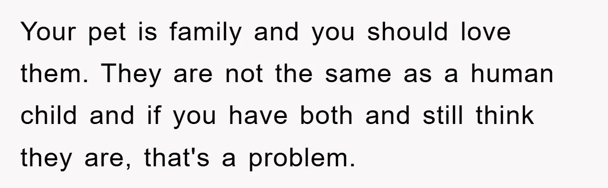 Your pet is family and you should love them. They are not the same as a human child and if you have both and still think they are, that's a...