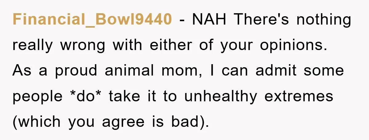 Financial_Bowl9440 − NAH There's nothing really wrong with either of your opinions. As a proud animal mom, I can admit some people *do* take it to unhealthy extremes (which you...