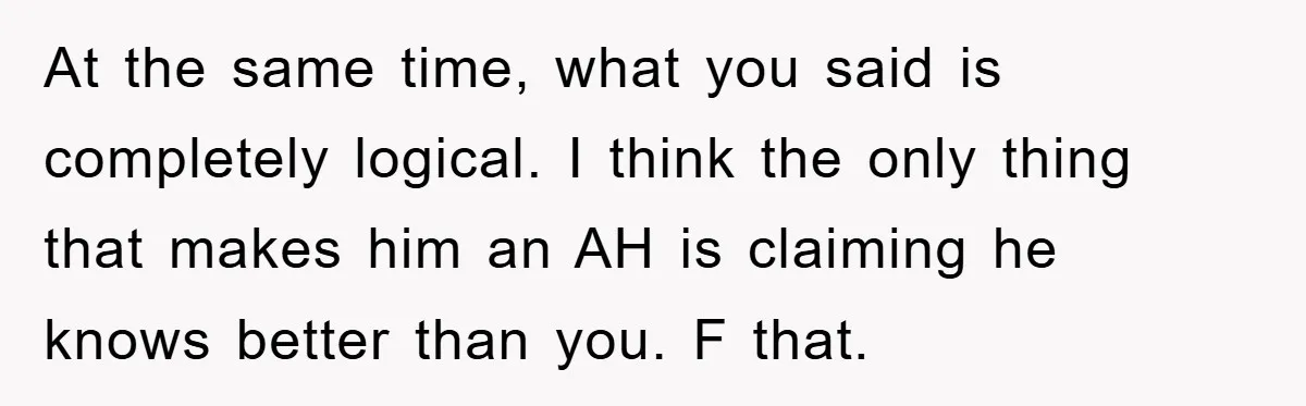 At the same time, what you said is completely logical. I think the only thing that makes him an AH is claiming he knows better than you. F that.