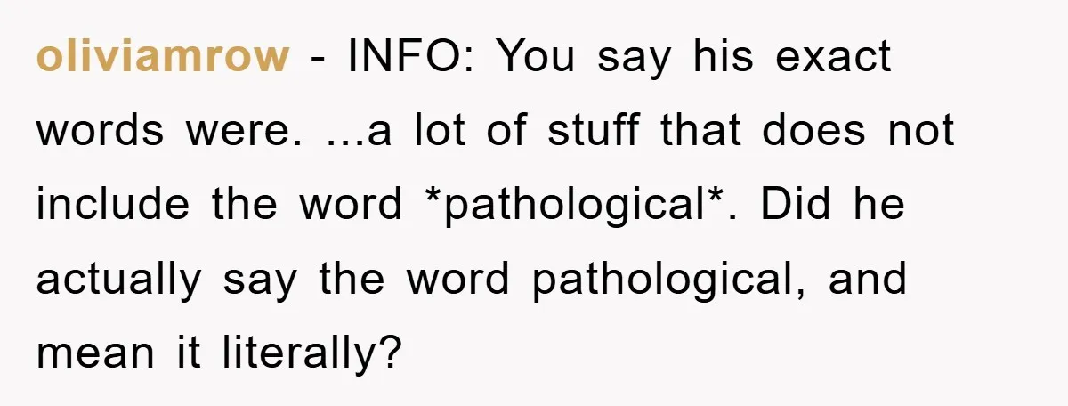 oliviamrow − INFO: You say his exact words were. ...a lot of stuff that does not include the word *pathological*. Did he actually say the word pathological, and mean it...