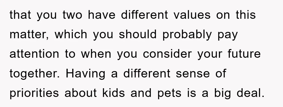 that you two have different values on this matter, which you should probably pay attention to when you consider your future together. Having a different sense of priorities about kids...