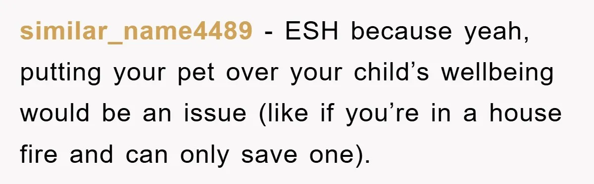 similar_name4489 − ESH because yeah, putting your pet over your child’s wellbeing would be an issue (like if you’re in a house fire and can only save one).
