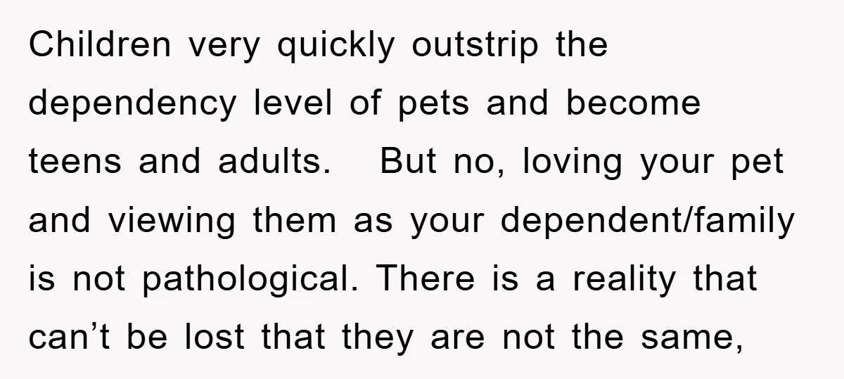 Children very quickly outstrip the dependency level of pets and become teens and adults. But no, loving your pet and viewing them as your dependent/family is not pathological. There is...