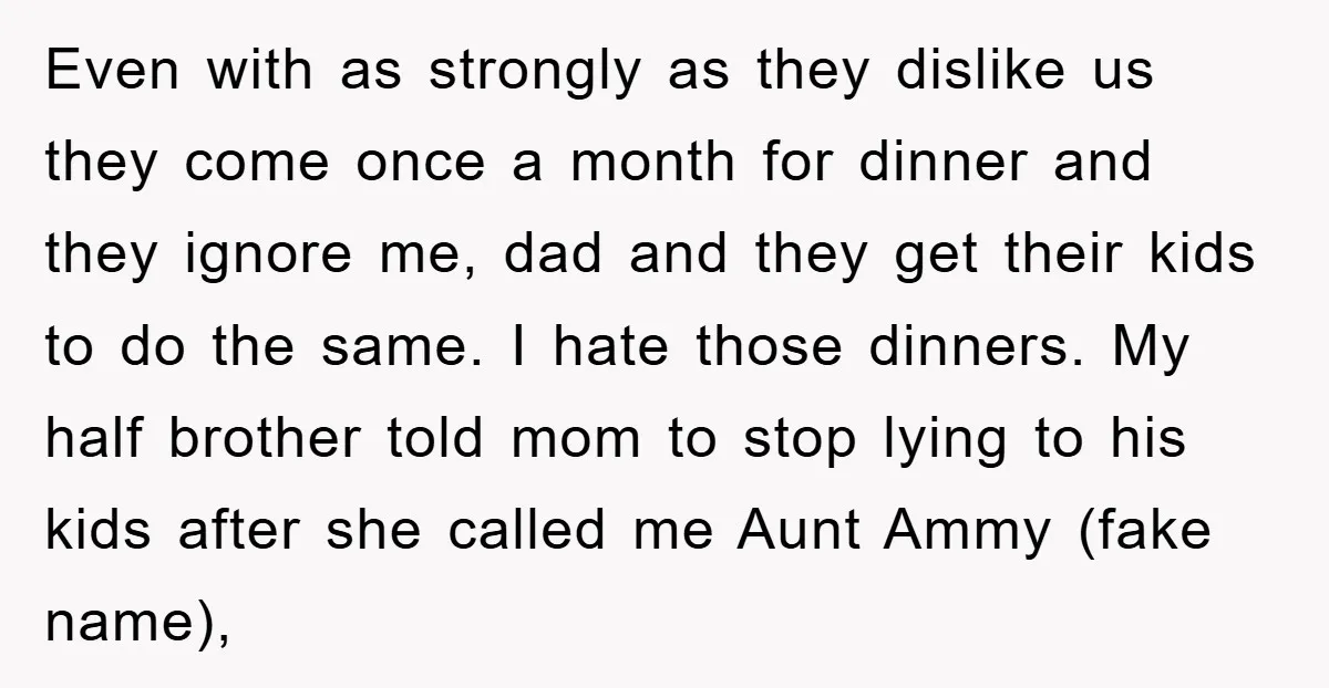 Even with as strongly as they dislike us they come once a month for dinner and they ignore me, dad and they get their kids to do the same. I...