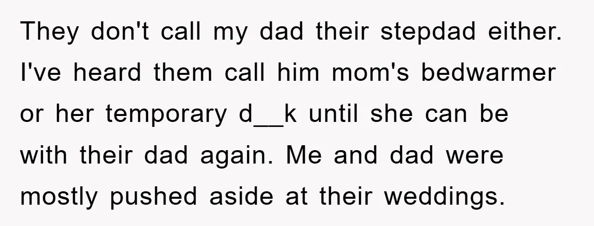 They don't call my dad their stepdad either. I've heard them call him mom's bedwarmer or her temporary d__k until she can be with their dad again. Me and dad...