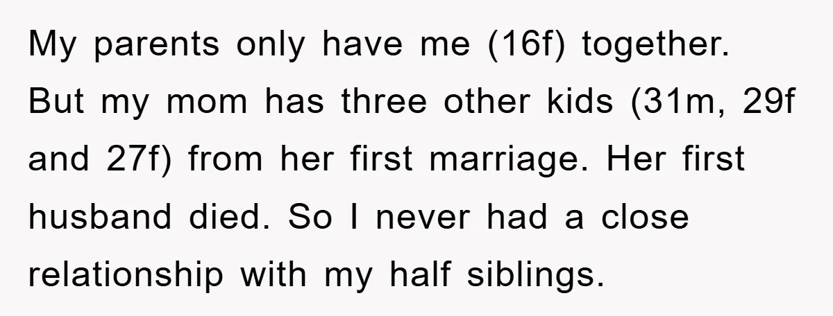 My parents only have me (16f) together. But my mom has three other kids (31m, 29f and 27f) from her first marriage. Her first husband died. So I never had...