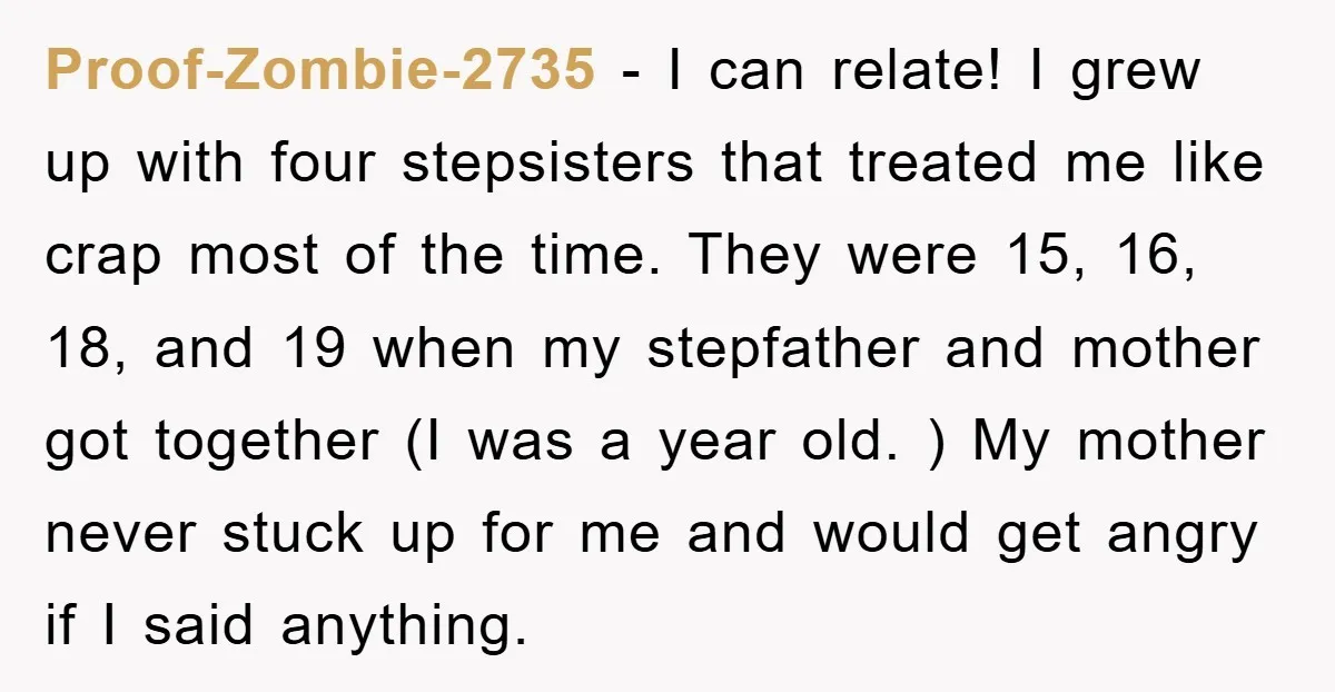 Proof-Zombie-2735 − I can relate! I grew up with four stepsisters that treated me like crap most of the time. They were 15, 16, 18, and 19 when my stepfather...