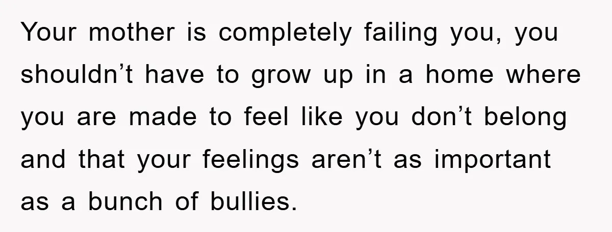Your mother is completely failing you, you shouldn’t have to grow up in a home where you are made to feel like you don’t belong and that your feelings aren’t...