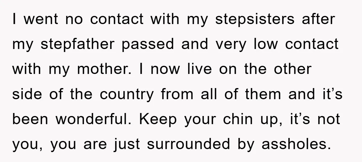 I went no contact with my stepsisters after my stepfather passed and very low contact with my mother. I now live on the other side of the country from all...