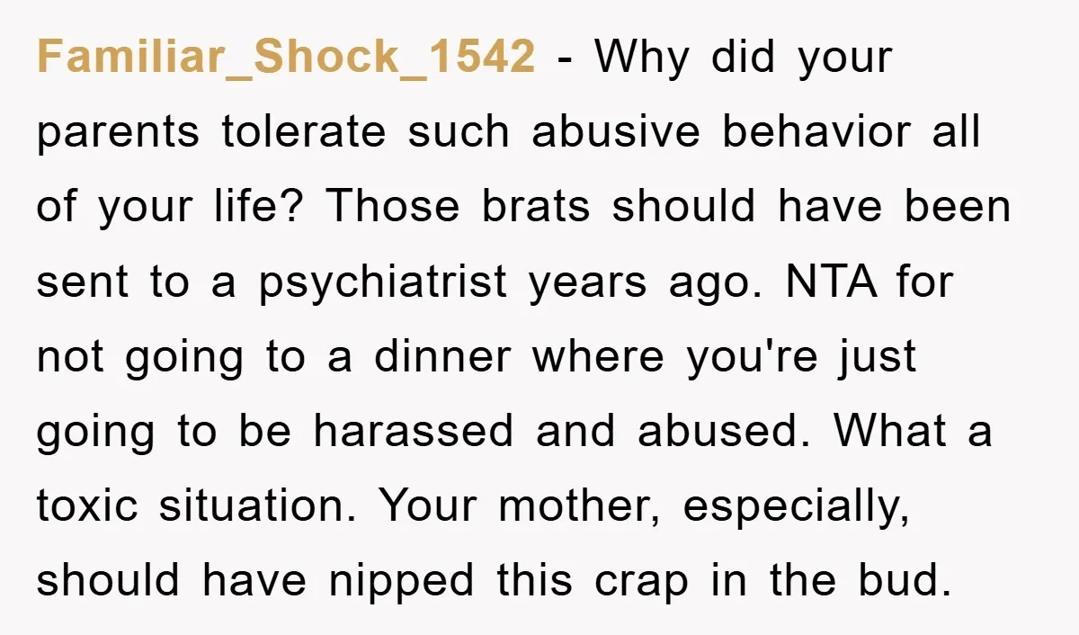 Familiar_Shock_1542 − Why did your parents tolerate such abusive behavior all of your life? Those brats should have been sent to a psychiatrist years ago. NTA for not going to...
