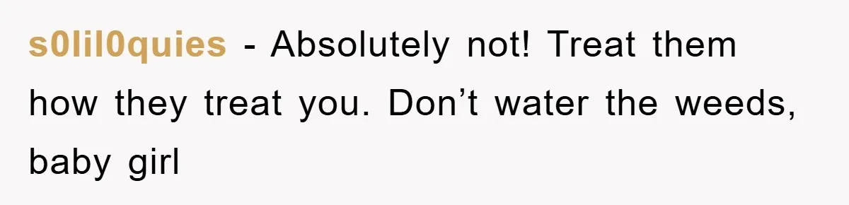 s0lil0quies − Absolutely not! Treat them how they treat you. Don’t water the weeds, baby girl