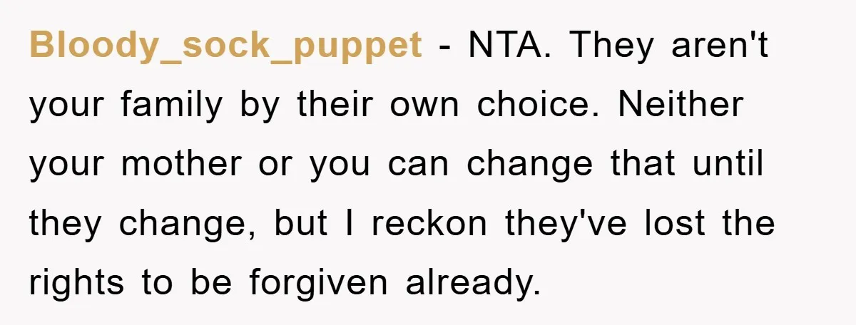 Bloody_sock_puppet − NTA. They aren't your family by their own choice. Neither your mother or you can change that until they change, but I reckon they've lost the rights to...