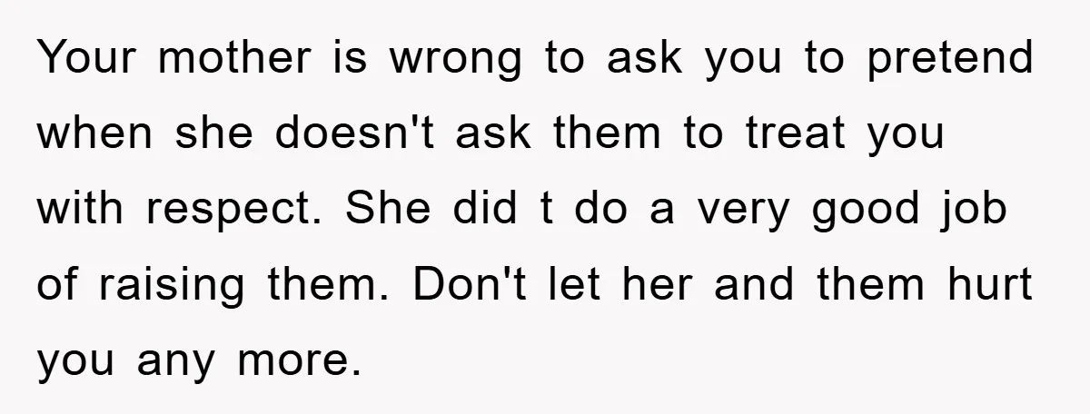 Your mother is wrong to ask you to pretend when she doesn't ask them to treat you with respect. She did t do a very good job of raising them....