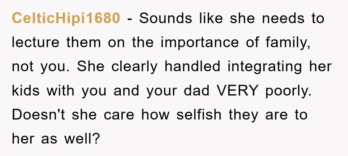 CelticHipi1680 − Sounds like she needs to lecture them on the importance of family, not you. She clearly handled integrating her kids with you and your dad VERY poorly. Doesn't...