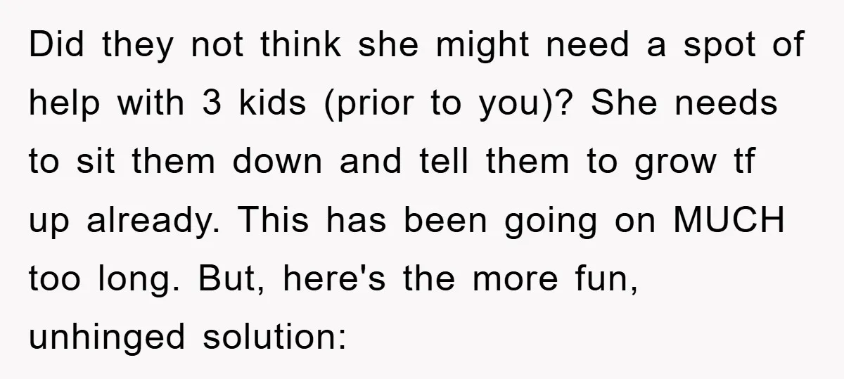 Did they not think she might need a spot of help with 3 kids (prior to you)? She needs to sit them down and tell them to grow tf up...
