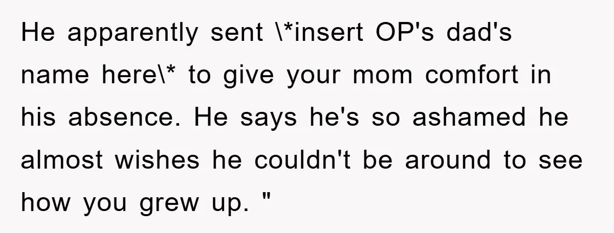 He apparently sent \*insert OP's dad's name here\* to give your mom comfort in his absence. He says he's so ashamed he almost wishes he couldn't be around to see...
