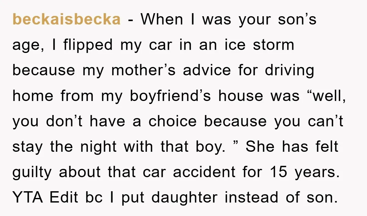 beckaisbecka − When I was your son’s age, I flipped my car in an ice storm because my mother’s advice for driving home from my boyfriend’s house was “well, you...