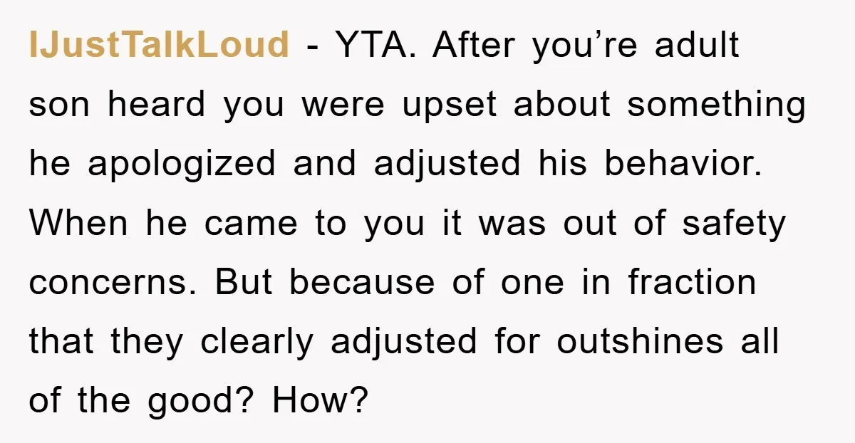IJustTalkLoud − YTA. After you’re adult son heard you were upset about something he apologized and adjusted his behavior. When he came to you it was out of safety concerns....