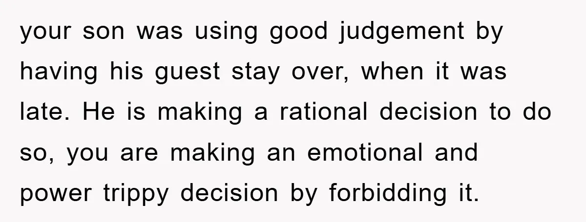 your son was using good judgement by having his guest stay over, when it was late. He is making a rational decision to do so, you are making an emotional...