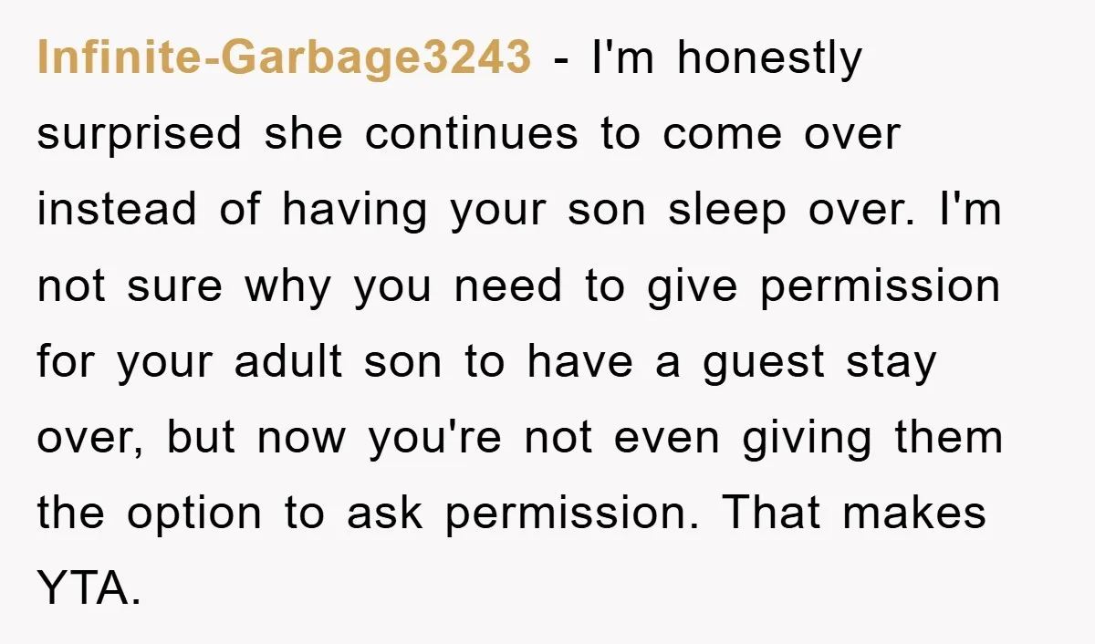 Infinite-Garbage3243 − I'm honestly surprised she continues to come over instead of having your son sleep over. I'm not sure why you need to give permission for your adult son...