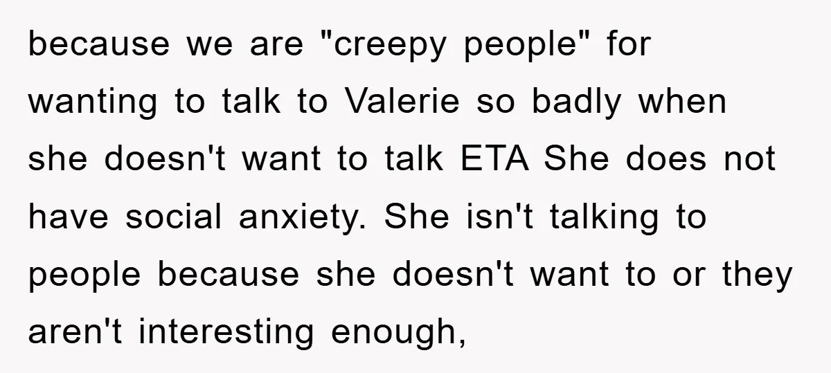 because we are "creepy people" for wanting to talk to Valerie so badly when she doesn't want to talk ETA She does not have social anxiety. She isn't talking to...