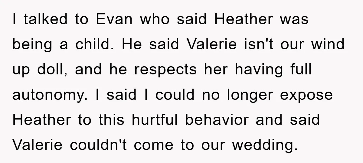 I talked to Evan who said Heather was being a child. He said Valerie isn't our wind up doll, and he respects her having full autonomy. I said I could...
