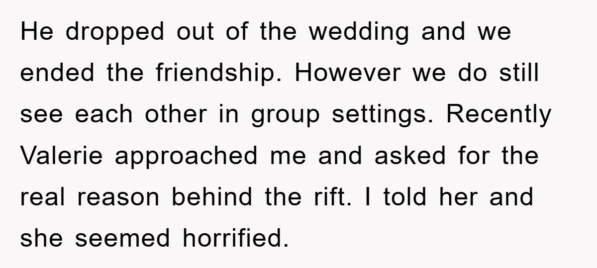 He dropped out of the wedding and we ended the friendship. However we do still see each other in group settings. Recently Valerie approached me and asked for the real...