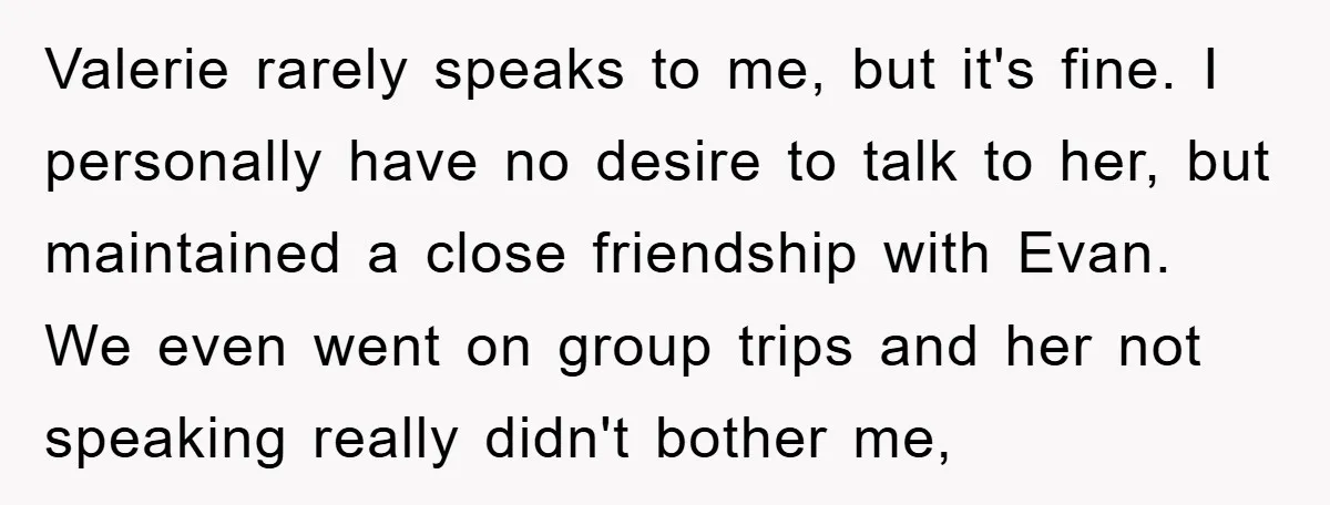 Valerie rarely speaks to me, but it's fine. I personally have no desire to talk to her, but maintained a close friendship with Evan. We even went on group trips...