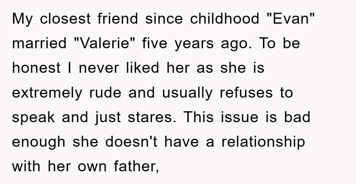 My closest friend since childhood "Evan" married "Valerie" five years ago. To be honest I never liked her as she is extremely rude and usually refuses to speak and just...
