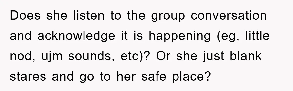 Does she listen to the group conversation and acknowledge it is happening (eg, little nod, ujm sounds, etc)? Or she just blank stares and go to her safe place?