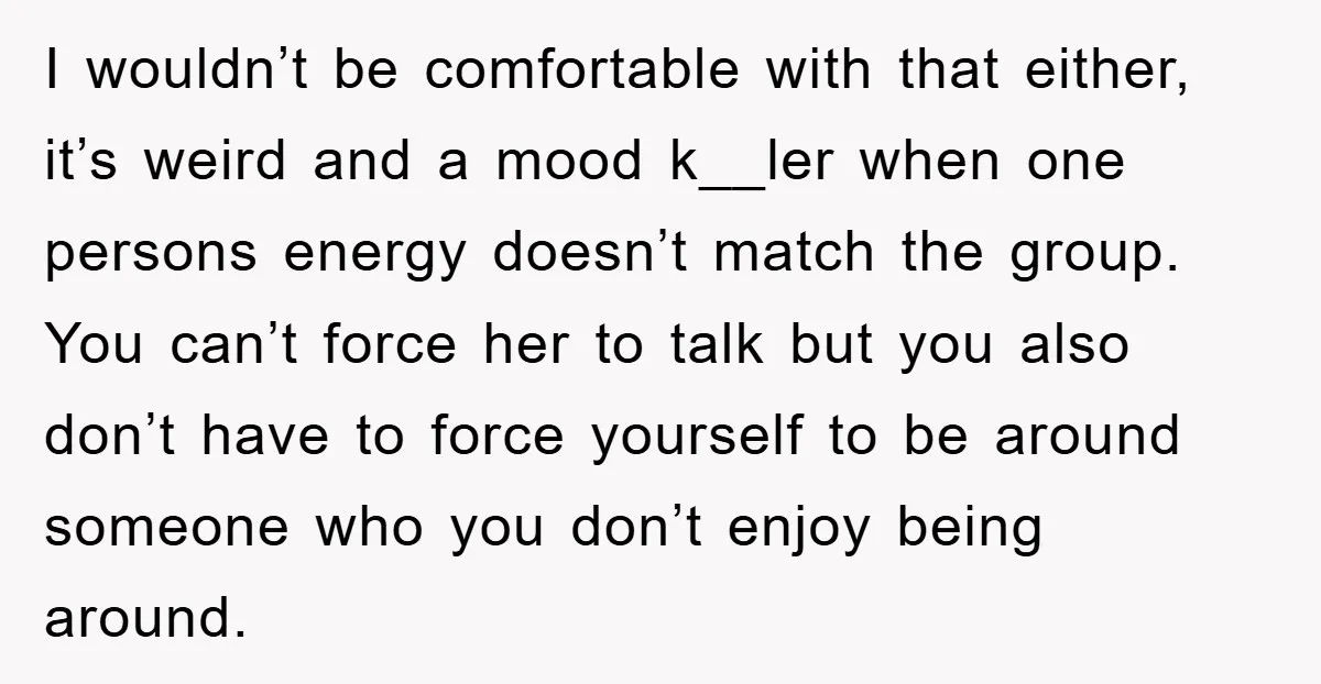 I wouldn’t be comfortable with that either, it’s weird and a mood k__ler when one persons energy doesn’t match the group. You can’t force her to talk but you also...