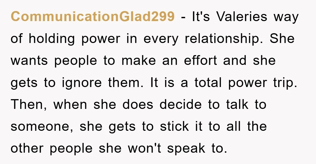 CommunicationGlad299 − It's Valeries way of holding power in every relationship. She wants people to make an effort and she gets to ignore them. It is a total power trip....