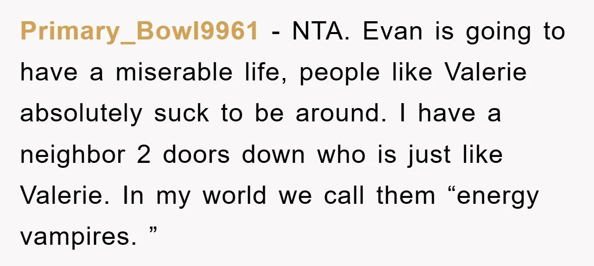 Primary_Bowl9961 − NTA. Evan is going to have a miserable life, people like Valerie absolutely suck to be around. I have a neighbor 2 doors down who is just like...