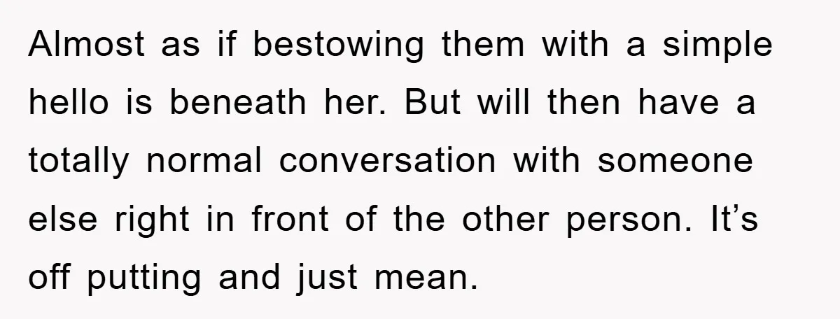 Almost as if bestowing them with a simple hello is beneath her. But will then have a totally normal conversation with someone else right in front of the other person....
