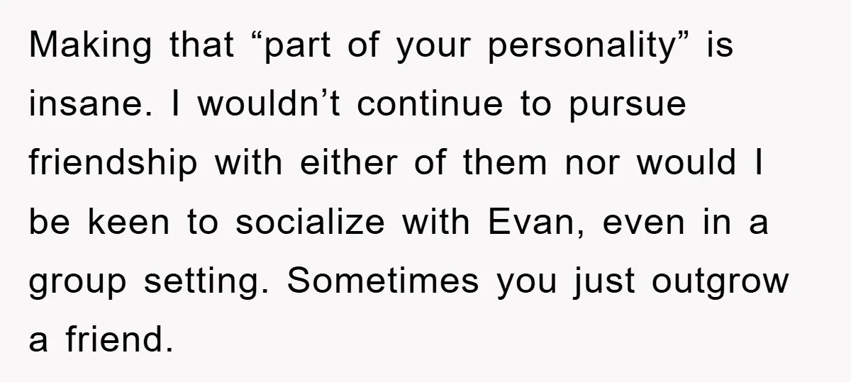 Making that “part of your personality” is insane. I wouldn’t continue to pursue friendship with either of them nor would I be keen to socialize with Evan, even in a...
