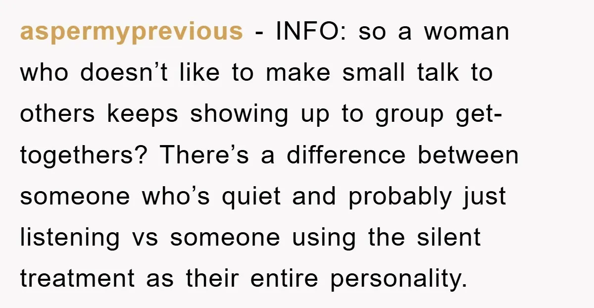 aspermyprevious − INFO: so a woman who doesn’t like to make small talk to others keeps showing up to group get-togethers? There’s a difference between someone who’s quiet and probably...