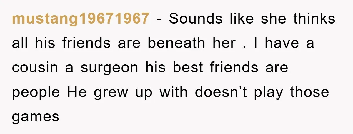 mustang19671967 − Sounds like she thinks all his friends are beneath her . I have a cousin a surgeon his best friends are people He grew up with doesn’t play...
