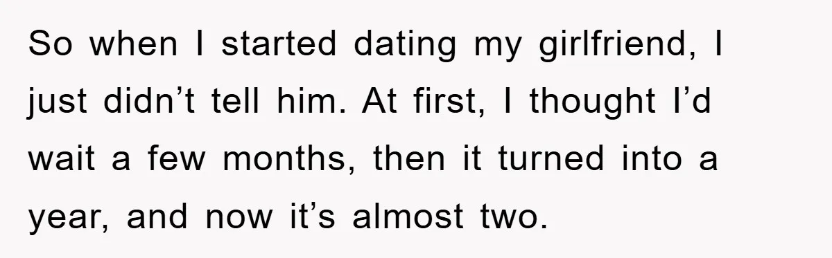 So when I started dating my girlfriend, I just didn’t tell him. At first, I thought I’d wait a few months, then it turned into a year, and now it’s...