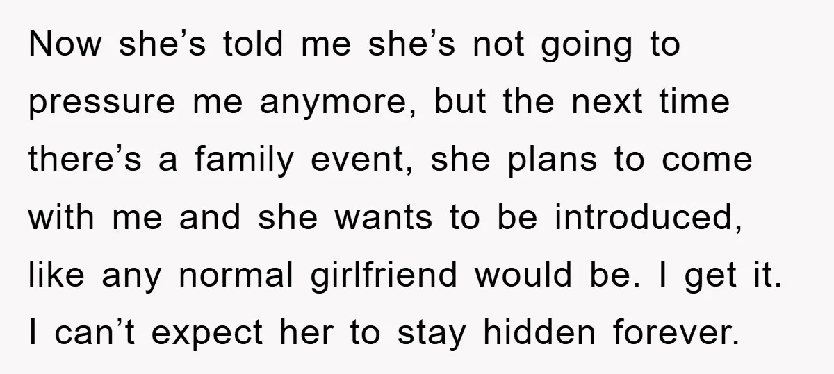 Now she’s told me she’s not going to pressure me anymore, but the next time there’s a family event, she plans to come with me and she wants to be...