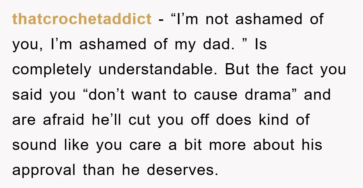 thatcrochetaddict − “I’m not ashamed of you, I’m ashamed of my dad. ” Is completely understandable. But the fact you said you “don’t want to cause drama” and are afraid...