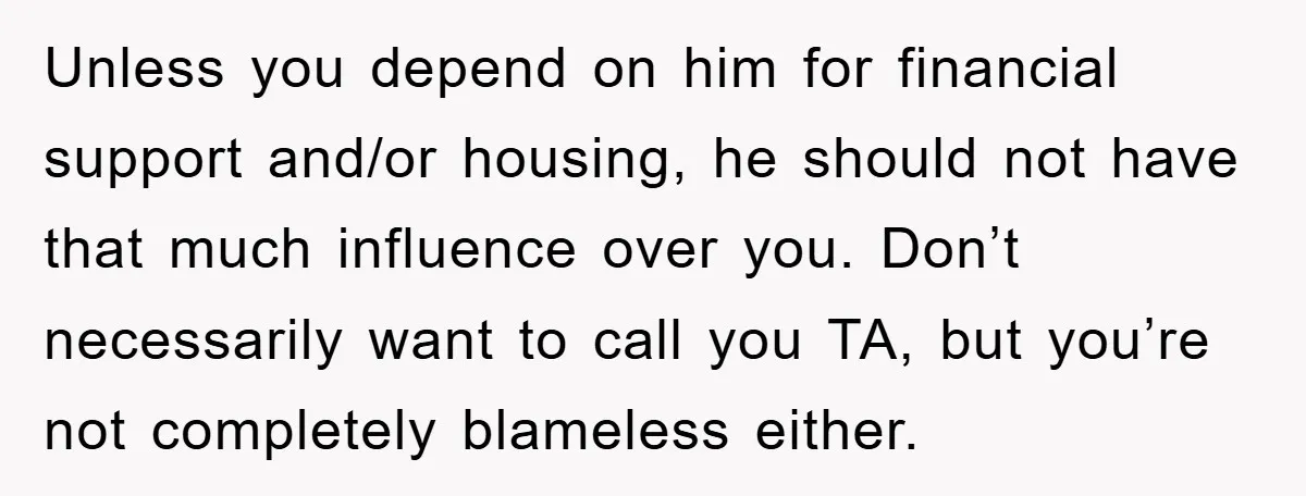 Unless you depend on him for financial support and/or housing, he should not have that much influence over you. Don’t necessarily want to call you TA, but you’re not completely...
